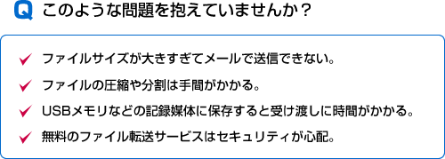 このような問題を抱えていませんか？■ファイルサイズが大きすぎてメールで送信できない。■ファイルの圧縮や分割は手間がかかる。■USBメモリなどの記録媒体に保存すると受け渡しに時間がかかる。■無料のファイル転送サービスはセキュリティが心配。